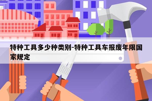 特种工具多少种类别-特种工具车报废年限国家规定