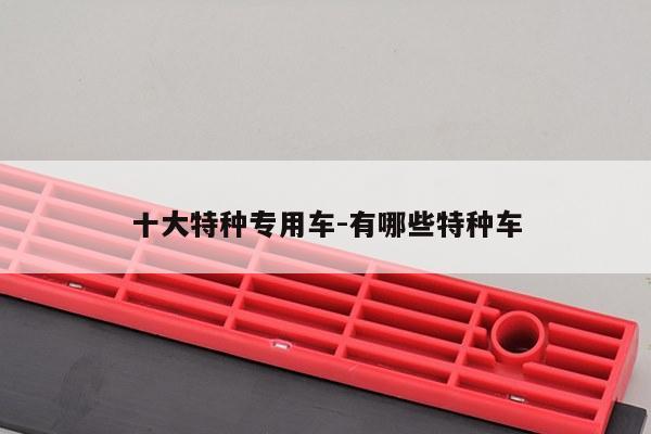 十大特种专用车-有哪些特种车