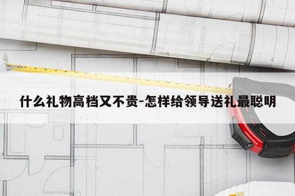 什么礼物高档又不贵-怎样给领导送礼最聪明
