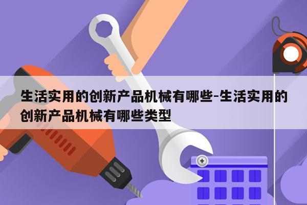 生活实用的创新产品机械有哪些-生活实用的创新产品机械有哪些类型