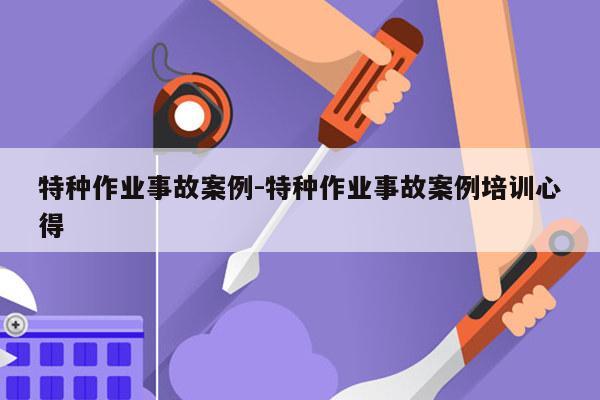 特种作业事故案例-特种作业事故案例培训心得