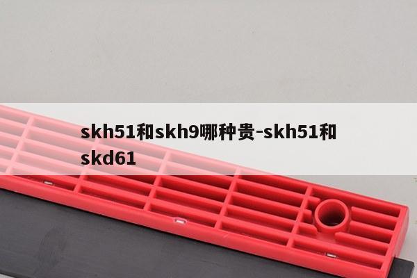skh51和skh9哪种贵-skh51和skd61