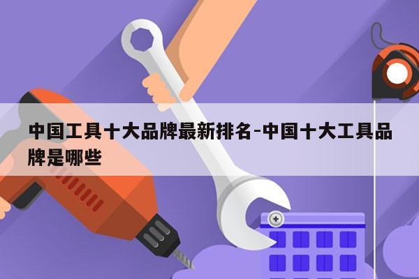 中国工具十大品牌最新排名-中国十大工具品牌是哪些
