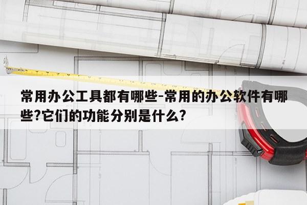 常用办公工具都有哪些-常用的办公软件有哪些?它们的功能分别是什么?
