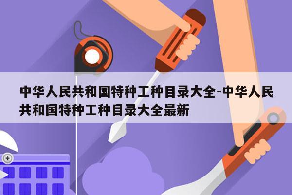 中华人民共和国特种工种目录大全-中华人民共和国特种工种目录大全最新
