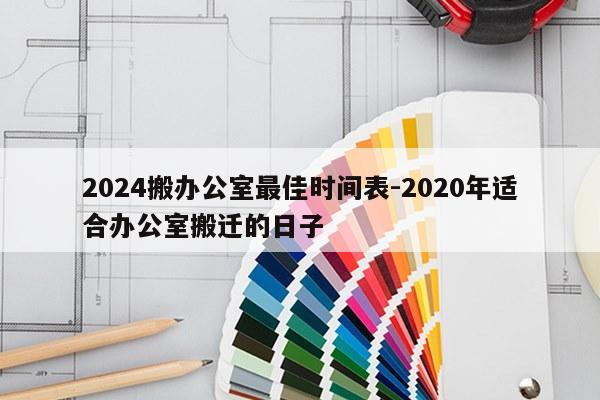 2024搬办公室最佳时间表-2020年适合办公室搬迁的日子
