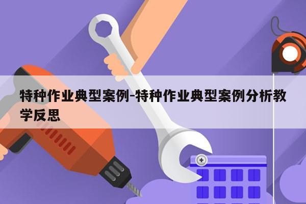 特种作业典型案例-特种作业典型案例分析教学反思