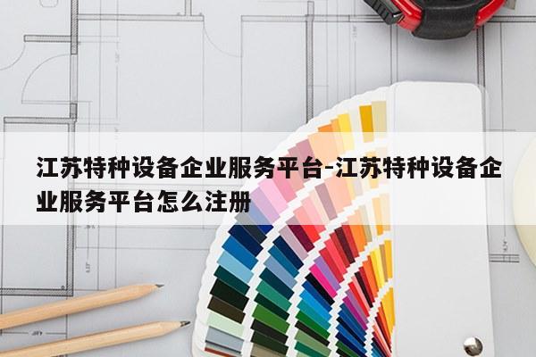 江苏特种设备企业服务平台-江苏特种设备企业服务平台怎么注册