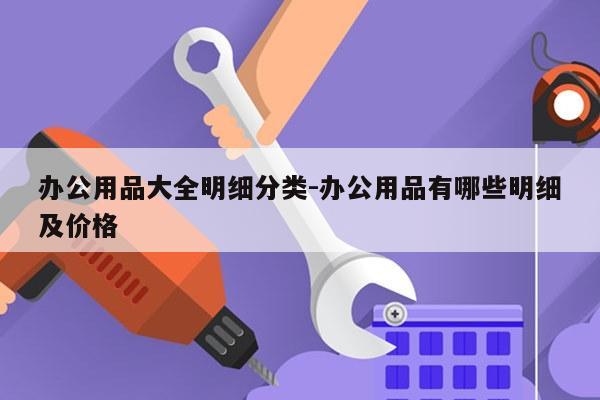 办公用品大全明细分类-办公用品有哪些明细及价格