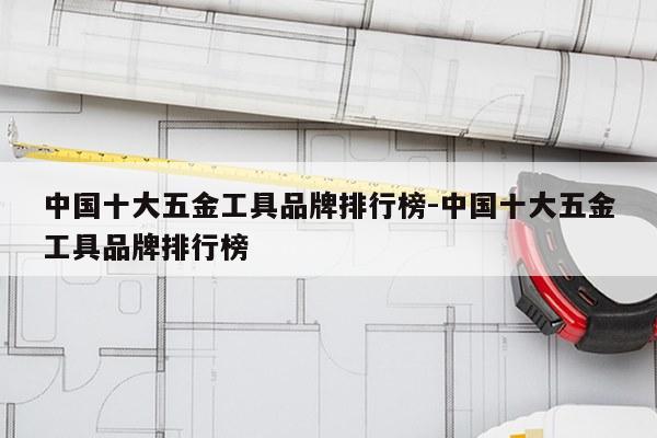 中国十大五金工具品牌排行榜-中国十大五金工具品牌排行榜