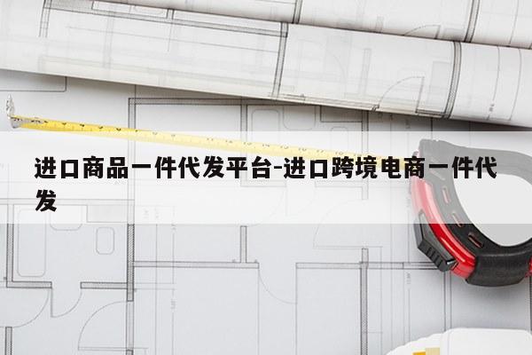 进口商品一件代发平台-进口跨境电商一件代发