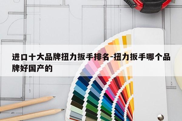 进口十大品牌扭力扳手排名-扭力扳手哪个品牌好国产的