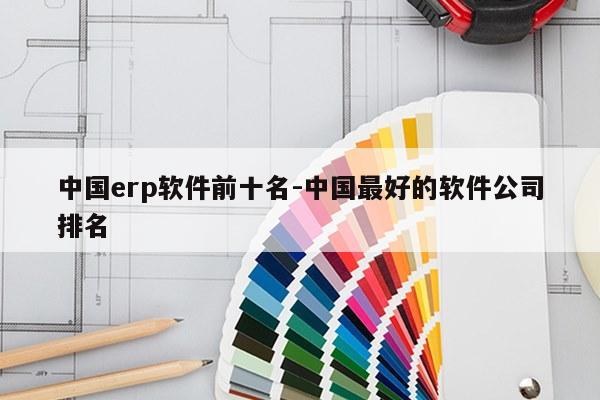 中国erp软件前十名-中国最好的软件公司排名