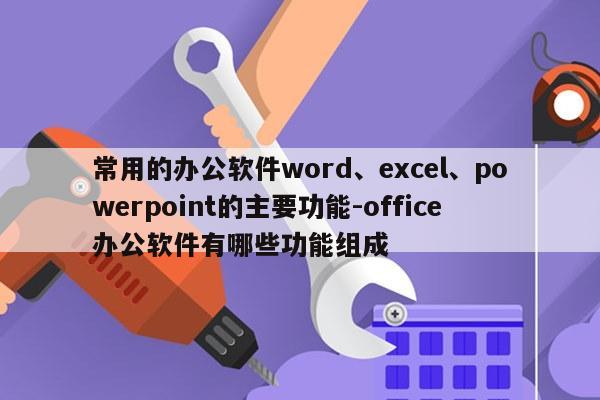 常用的办公软件word、excel、powerpoint的主要功能-office办公软件有哪些功能组成