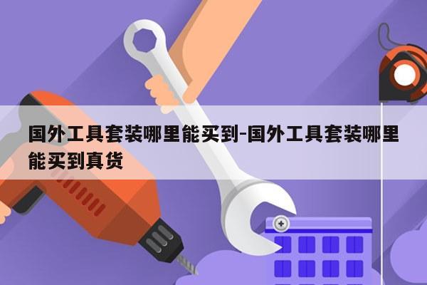 国外工具套装哪里能买到-国外工具套装哪里能买到真货