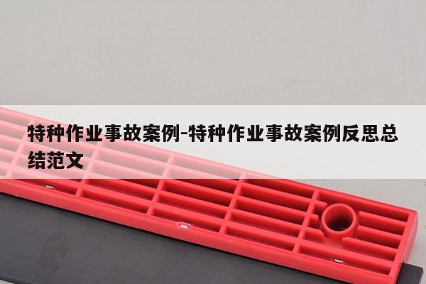 特种作业事故案例-特种作业事故案例反思总结范文