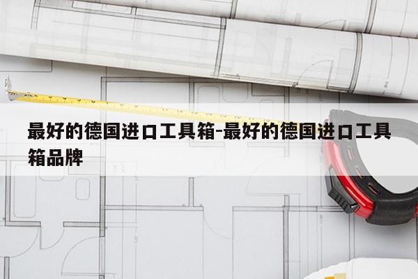 最好的德国进口工具箱-最好的德国进口工具箱品牌