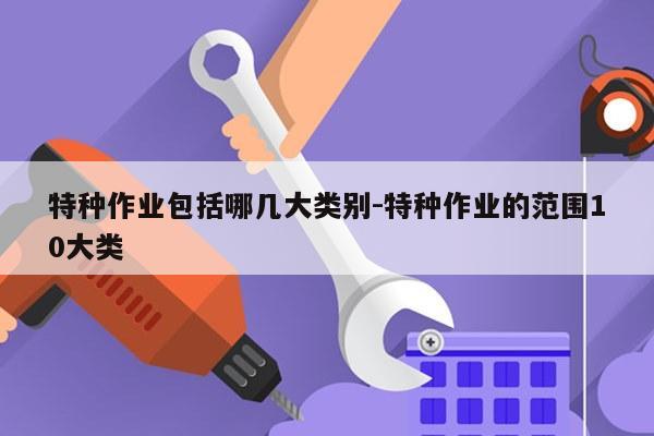 特种作业包括哪几大类别-特种作业的范围10大类