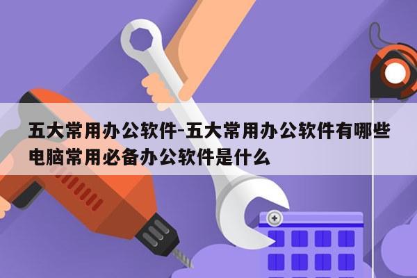 五大常用办公软件-五大常用办公软件有哪些电脑常用必备办公软件是什么