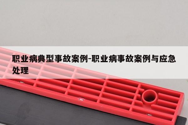 职业病典型事故案例-职业病事故案例与应急处理