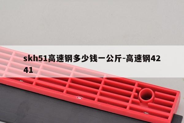 skh51高速钢多少钱一公斤-高速钢4241