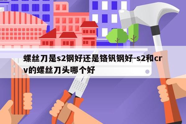 螺丝刀是s2钢好还是铬钒钢好-s2和crv的螺丝刀头哪个好
