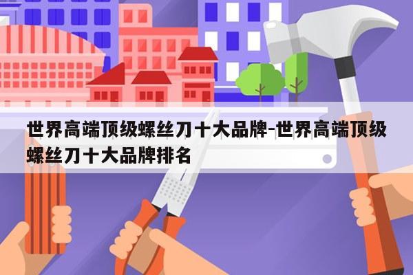 世界高端顶级螺丝刀十大品牌-世界高端顶级螺丝刀十大品牌排名