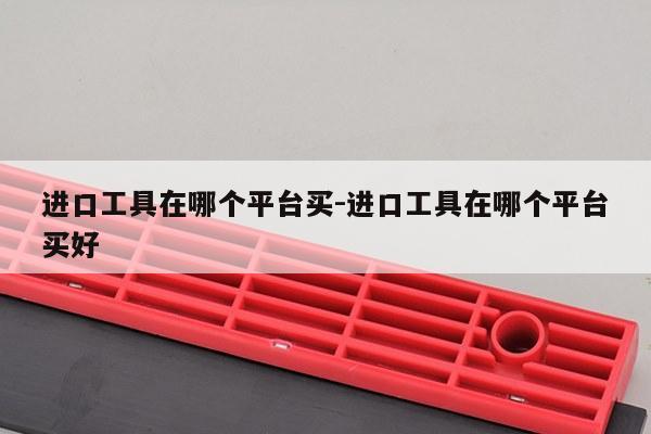 进口工具在哪个平台买-进口工具在哪个平台买好