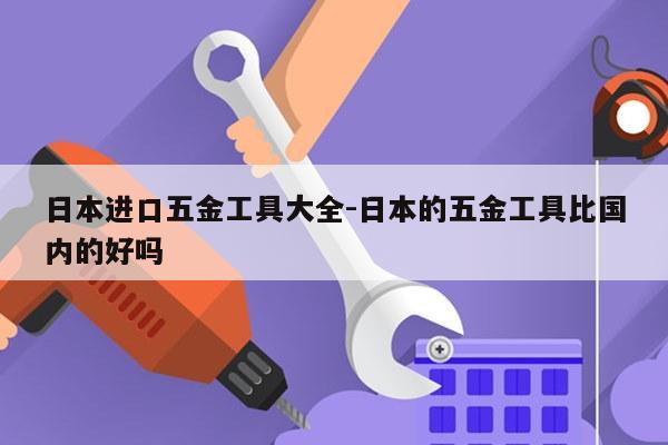 日本进口五金工具大全-日本的五金工具比国内的好吗