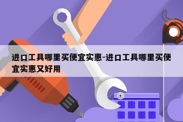进口工具哪里买便宜实惠-进口工具哪里买便宜实惠又好用