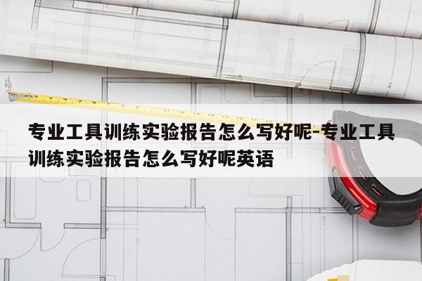 专业工具训练实验报告怎么写好呢-专业工具训练实验报告怎么写好呢英语