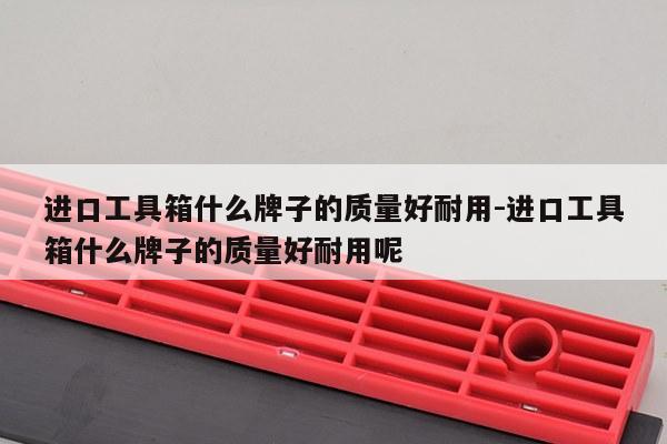 进口工具箱什么牌子的质量好耐用-进口工具箱什么牌子的质量好耐用呢