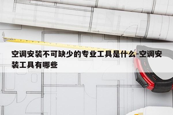空调安装不可缺少的专业工具是什么-空调安装工具有哪些