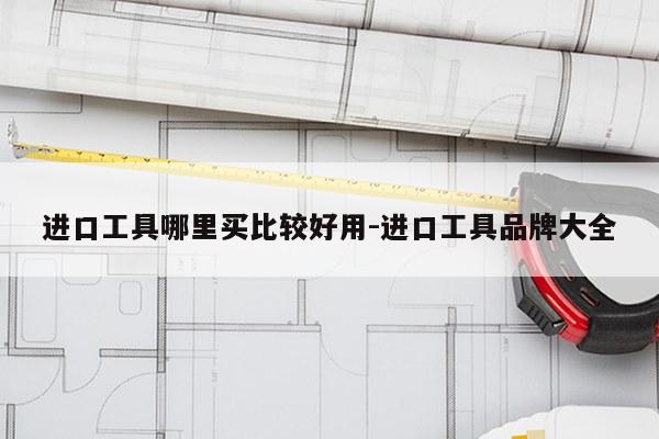进口工具哪里买比较好用-进口工具品牌大全