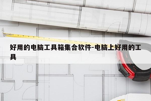 好用的电脑工具箱集合软件-电脑上好用的工具