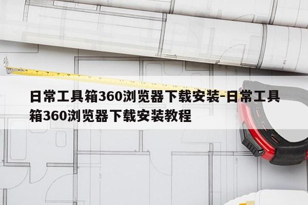 日常工具箱360浏览器下载安装-日常工具箱360浏览器下载安装教程