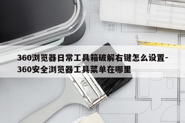 360浏览器日常工具箱破解右键怎么设置-360安全浏览器工具菜单在哪里