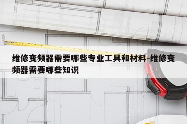维修变频器需要哪些专业工具和材料-维修变频器需要哪些知识