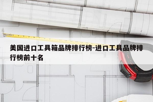 美国进口工具箱品牌排行榜-进口工具品牌排行榜前十名