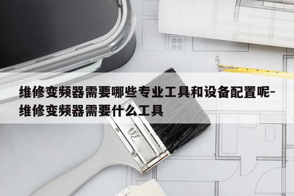 维修变频器需要哪些专业工具和设备配置呢-维修变频器需要什么工具