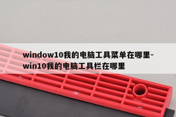 window10我的电脑工具菜单在哪里-win10我的电脑工具栏在哪里