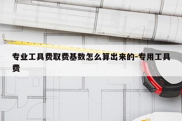 专业工具费取费基数怎么算出来的-专用工具费