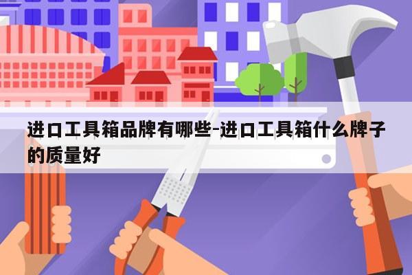 进口工具箱品牌有哪些-进口工具箱什么牌子的质量好