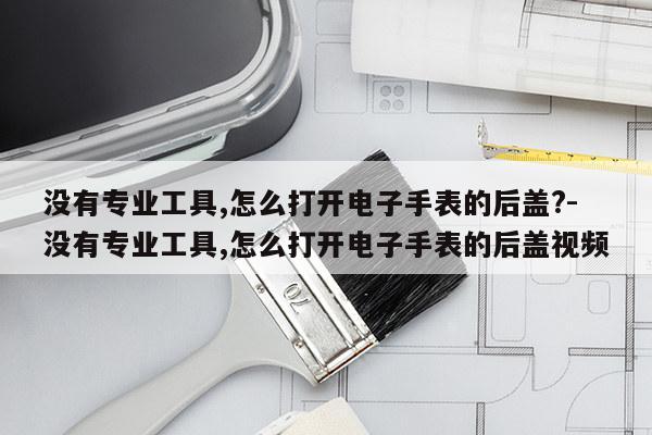 没有专业工具,怎么打开电子手表的后盖?-没有专业工具,怎么打开电子手表的后盖视频