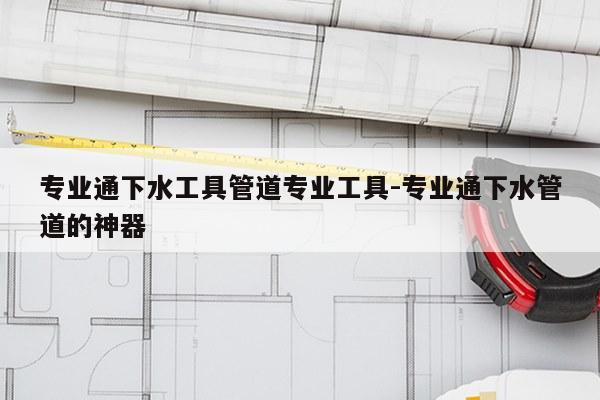 专业通下水工具管道专业工具-专业通下水管道的神器