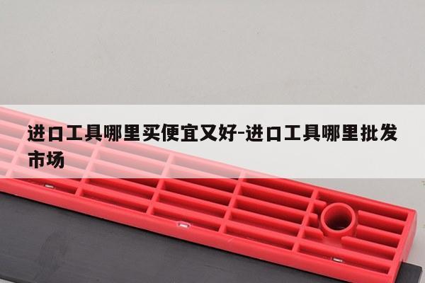 进口工具哪里买便宜又好-进口工具哪里批发市场