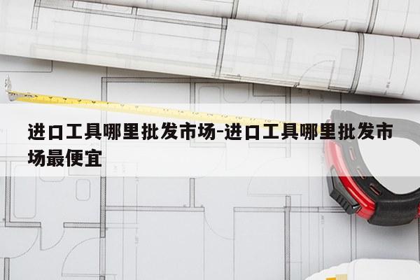 进口工具哪里批发市场-进口工具哪里批发市场最便宜