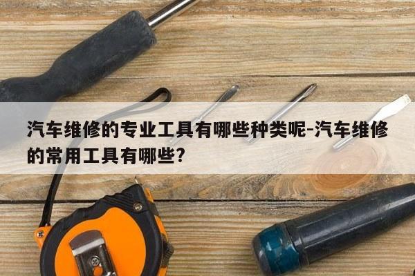 汽车维修的专业工具有哪些种类呢-汽车维修的常用工具有哪些?