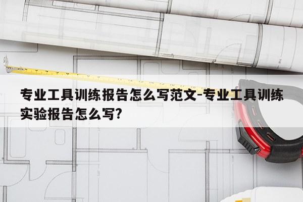 专业工具训练报告怎么写范文-专业工具训练实验报告怎么写?