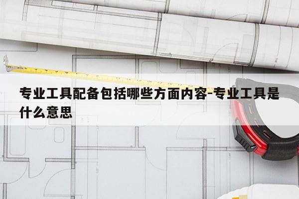 专业工具配备包括哪些方面内容-专业工具是什么意思